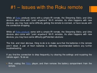 #1 – Issues with the Roku remote
While all Roku products come with a simple IR remote, the Streaming Stick+ and Ultra
devices also come with “point anywhere” Wi-Fi remotes. As often happens with new
devices, you may have some difficulty getting the remote to connect, or have issues with
the connection dropping.
While all Roku products come with a simple IR remote, the Streaming Stick+ and Ultra
devices also come with “point anywhere” Wi-Fi remotes. As often happens with new
devices, you may have some difficulty gePotential solutions:
The first, and most obvious, thing to do is to make sure that the batteries in the remote
aren’t dead. A pair of fresh batteries is definitely recommended before any further
troubleshooting.
If you find the connection to drop frequently, try clearing the settings and re-pairing the
remote again. To do so:
 First, unplug the Roku player, and then remove the battery compartment from the
remote.
 