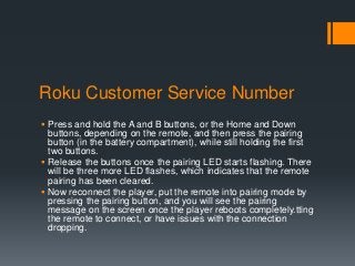 Roku Customer Service Number
 Press and hold the A and B buttons, or the Home and Down
buttons, depending on the remote, and then press the pairing
button (in the battery compartment), while still holding the first
two buttons.
 Release the buttons once the pairing LED starts flashing. There
will be three more LED flashes, which indicates that the remote
pairing has been cleared.
 Now reconnect the player, put the remote into pairing mode by
pressing the pairing button, and you will see the pairing
message on the screen once the player reboots completely.tting
the remote to connect, or have issues with the connection
dropping.
 
