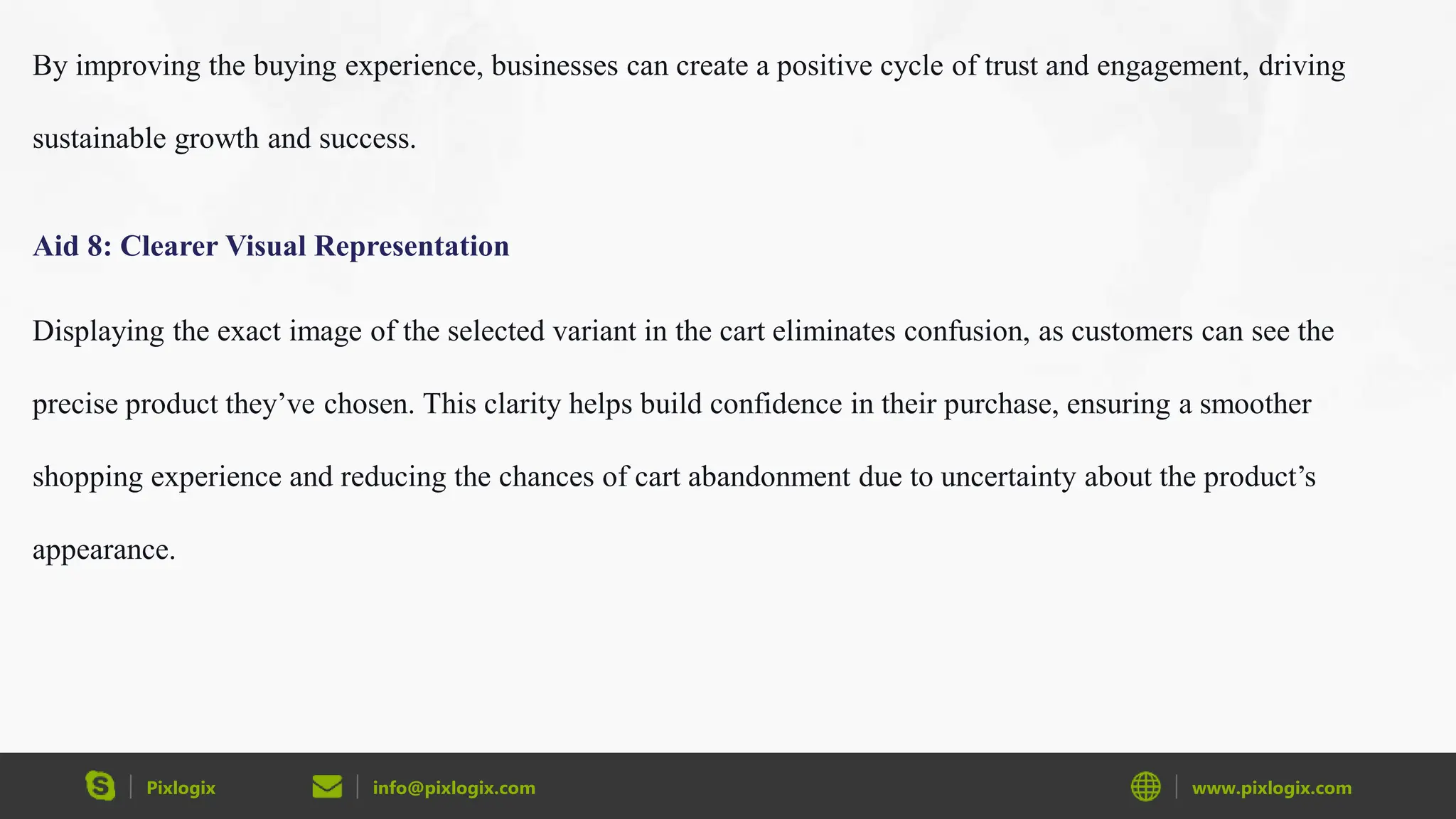 Pixlogix info@pixlogix.com www.pixlogix.com
By improving the buying experience, businesses can create a positive cycle of trust and engagement, driving
sustainable growth and success.
Aid 8: Clearer Visual Representation
Displaying the exact image of the selected variant in the cart eliminates confusion, as customers can see the
precise product they’ve chosen. This clarity helps build confidence in their purchase, ensuring a smoother
shopping experience and reducing the chances of cart abandonment due to uncertainty about the product’s
appearance.
 