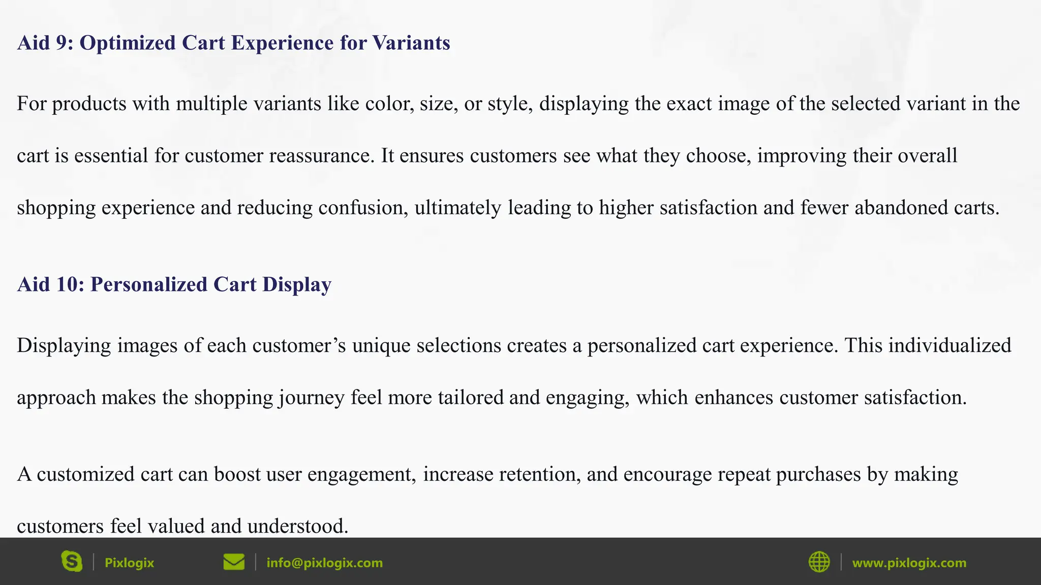 Pixlogix info@pixlogix.com www.pixlogix.com
Aid 9: Optimized Cart Experience for Variants
For products with multiple variants like color, size, or style, displaying the exact image of the selected variant in the
cart is essential for customer reassurance. It ensures customers see what they choose, improving their overall
shopping experience and reducing confusion, ultimately leading to higher satisfaction and fewer abandoned carts.
Aid 10: Personalized Cart Display
Displaying images of each customer’s unique selections creates a personalized cart experience. This individualized
approach makes the shopping journey feel more tailored and engaging, which enhances customer satisfaction.
A customized cart can boost user engagement, increase retention, and encourage repeat purchases by making
customers feel valued and understood.
 