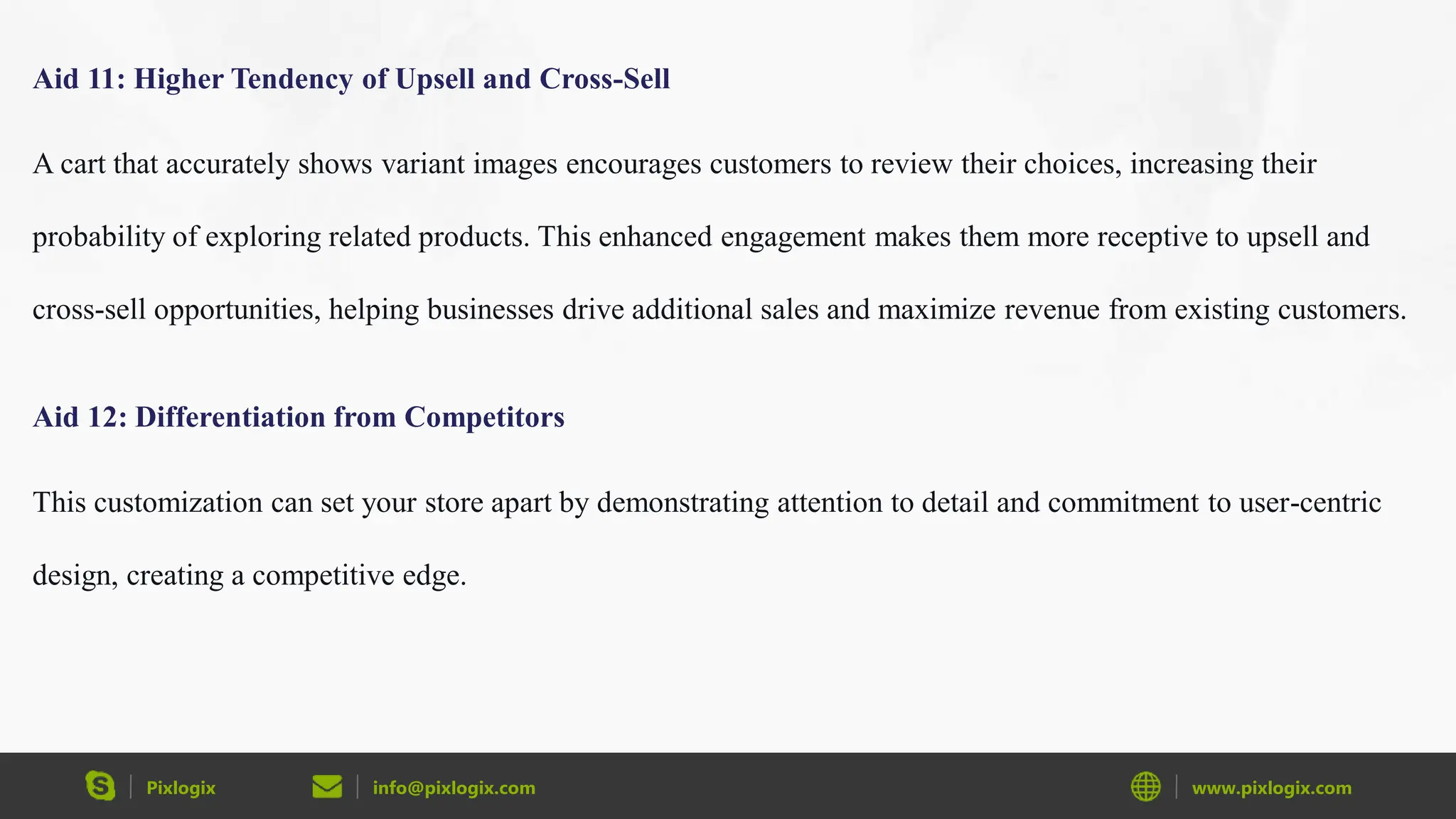 Pixlogix info@pixlogix.com www.pixlogix.com
Aid 11: Higher Tendency of Upsell and Cross-Sell
A cart that accurately shows variant images encourages customers to review their choices, increasing their
probability of exploring related products. This enhanced engagement makes them more receptive to upsell and
cross-sell opportunities, helping businesses drive additional sales and maximize revenue from existing customers.
Aid 12: Differentiation from Competitors
This customization can set your store apart by demonstrating attention to detail and commitment to user-centric
design, creating a competitive edge.
 
