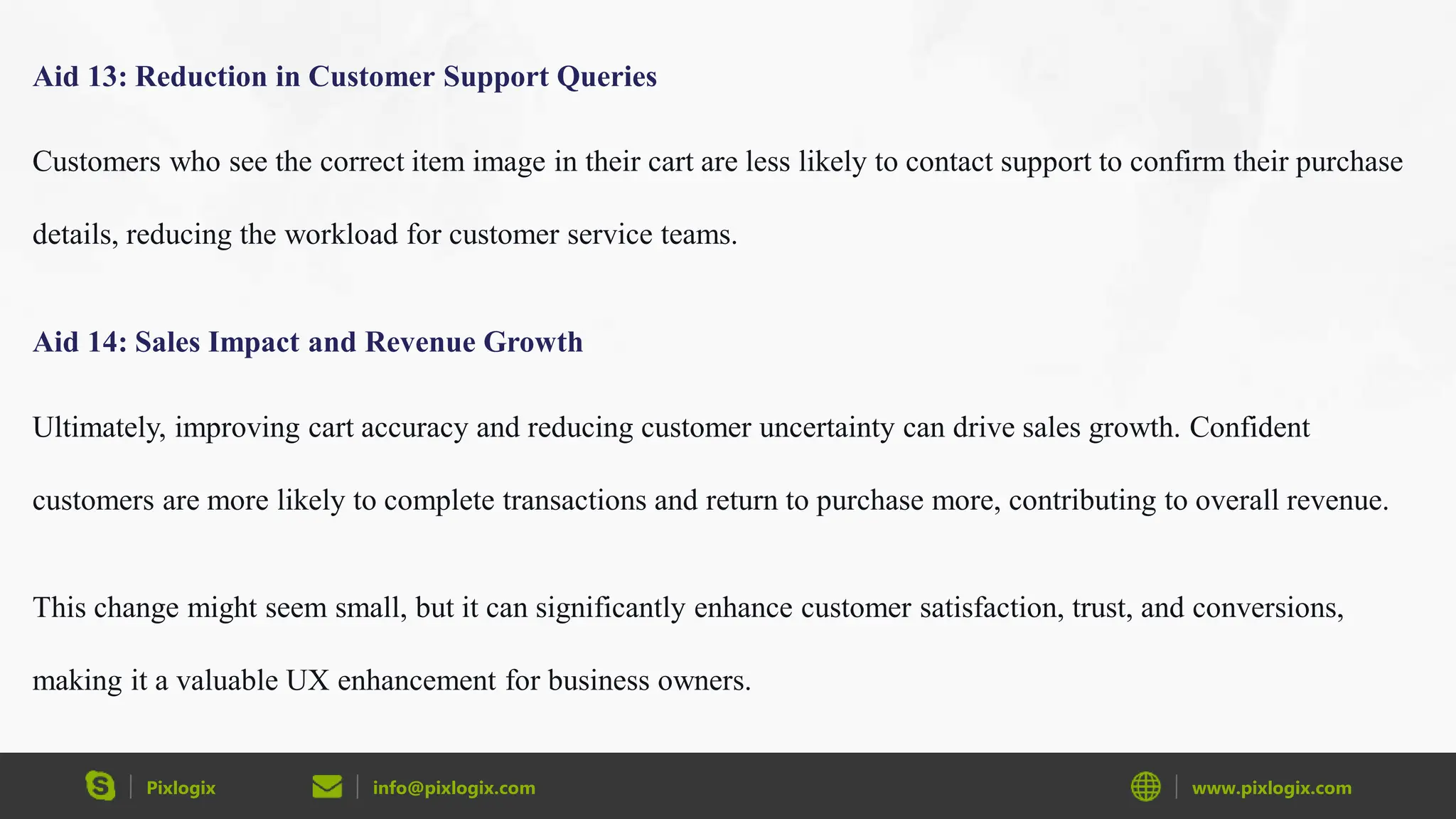 Pixlogix info@pixlogix.com www.pixlogix.com
Aid 13: Reduction in Customer Support Queries
Customers who see the correct item image in their cart are less likely to contact support to confirm their purchase
details, reducing the workload for customer service teams.
Aid 14: Sales Impact and Revenue Growth
Ultimately, improving cart accuracy and reducing customer uncertainty can drive sales growth. Confident
customers are more likely to complete transactions and return to purchase more, contributing to overall revenue.
This change might seem small, but it can significantly enhance customer satisfaction, trust, and conversions,
making it a valuable UX enhancement for business owners.
 