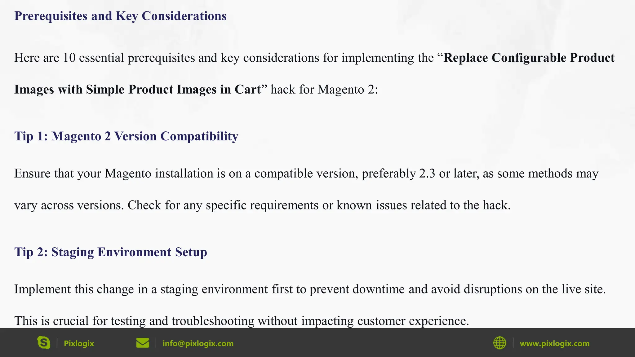 Pixlogix info@pixlogix.com www.pixlogix.com
Prerequisites and Key Considerations
Here are 10 essential prerequisites and key considerations for implementing the “Replace Configurable Product
Images with Simple Product Images in Cart” hack for Magento 2:
Tip 1: Magento 2 Version Compatibility
Ensure that your Magento installation is on a compatible version, preferably 2.3 or later, as some methods may
vary across versions. Check for any specific requirements or known issues related to the hack.
Tip 2: Staging Environment Setup
Implement this change in a staging environment first to prevent downtime and avoid disruptions on the live site.
This is crucial for testing and troubleshooting without impacting customer experience.
 