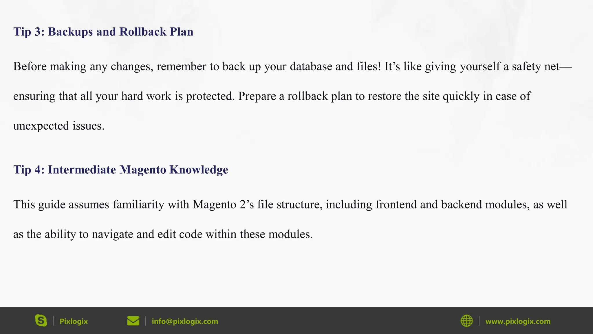 Pixlogix info@pixlogix.com www.pixlogix.com
Tip 3: Backups and Rollback Plan
Before making any changes, remember to back up your database and files! It’s like giving yourself a safety net—
ensuring that all your hard work is protected. Prepare a rollback plan to restore the site quickly in case of
unexpected issues.
Tip 4: Intermediate Magento Knowledge
This guide assumes familiarity with Magento 2’s file structure, including frontend and backend modules, as well
as the ability to navigate and edit code within these modules.
 