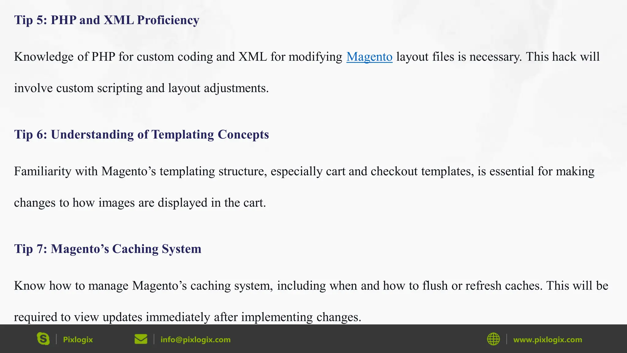 Pixlogix info@pixlogix.com www.pixlogix.com
Tip 5: PHP and XML Proficiency
Knowledge of PHP for custom coding and XML for modifying Magento layout files is necessary. This hack will
involve custom scripting and layout adjustments.
Tip 6: Understanding of Templating Concepts
Familiarity with Magento’s templating structure, especially cart and checkout templates, is essential for making
changes to how images are displayed in the cart.
Tip 7: Magento’s Caching System
Know how to manage Magento’s caching system, including when and how to flush or refresh caches. This will be
required to view updates immediately after implementing changes.
 
