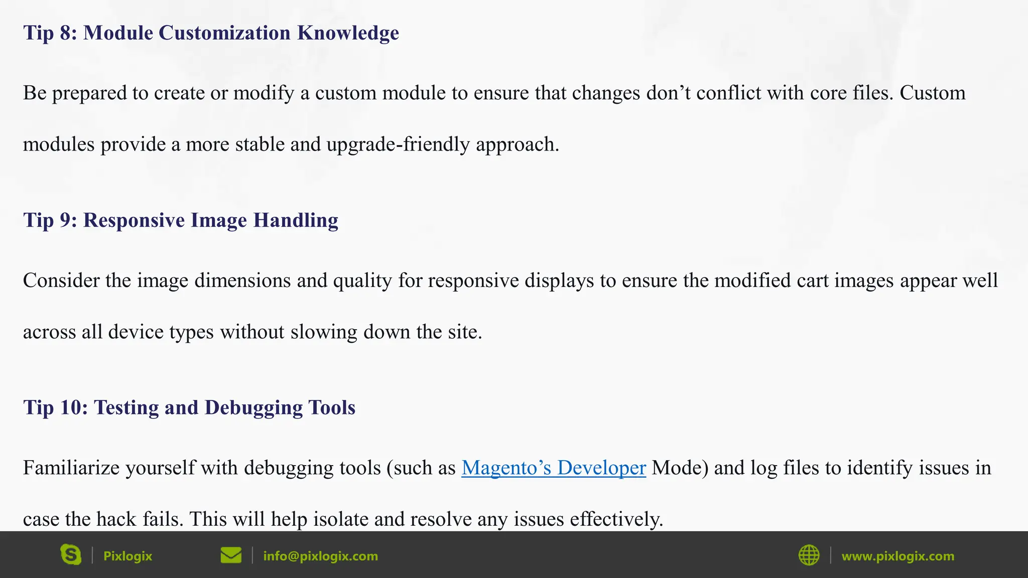 Pixlogix info@pixlogix.com www.pixlogix.com
Tip 8: Module Customization Knowledge
Be prepared to create or modify a custom module to ensure that changes don’t conflict with core files. Custom
modules provide a more stable and upgrade-friendly approach.
Tip 9: Responsive Image Handling
Consider the image dimensions and quality for responsive displays to ensure the modified cart images appear well
across all device types without slowing down the site.
Tip 10: Testing and Debugging Tools
Familiarize yourself with debugging tools (such as Magento’s Developer Mode) and log files to identify issues in
case the hack fails. This will help isolate and resolve any issues effectively.
 