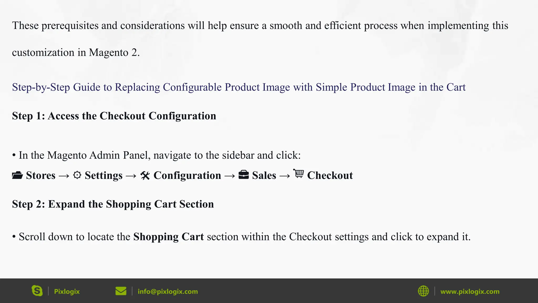 Pixlogix info@pixlogix.com www.pixlogix.com
These prerequisites and considerations will help ensure a smooth and efficient process when implementing this
customization in Magento 2.
Step-by-Step Guide to Replacing Configurable Product Image with Simple Product Image in the Cart
Step 1: Access the Checkout Configuration
• In the Magento Admin Panel, navigate to the sidebar and click:
📂 Stores → ⚙️ Settings → 🛠 Configuration → 💼 Sales → 🛒 Checkout
Step 2: Expand the Shopping Cart Section
• Scroll down to locate the Shopping Cart section within the Checkout settings and click to expand it.
 