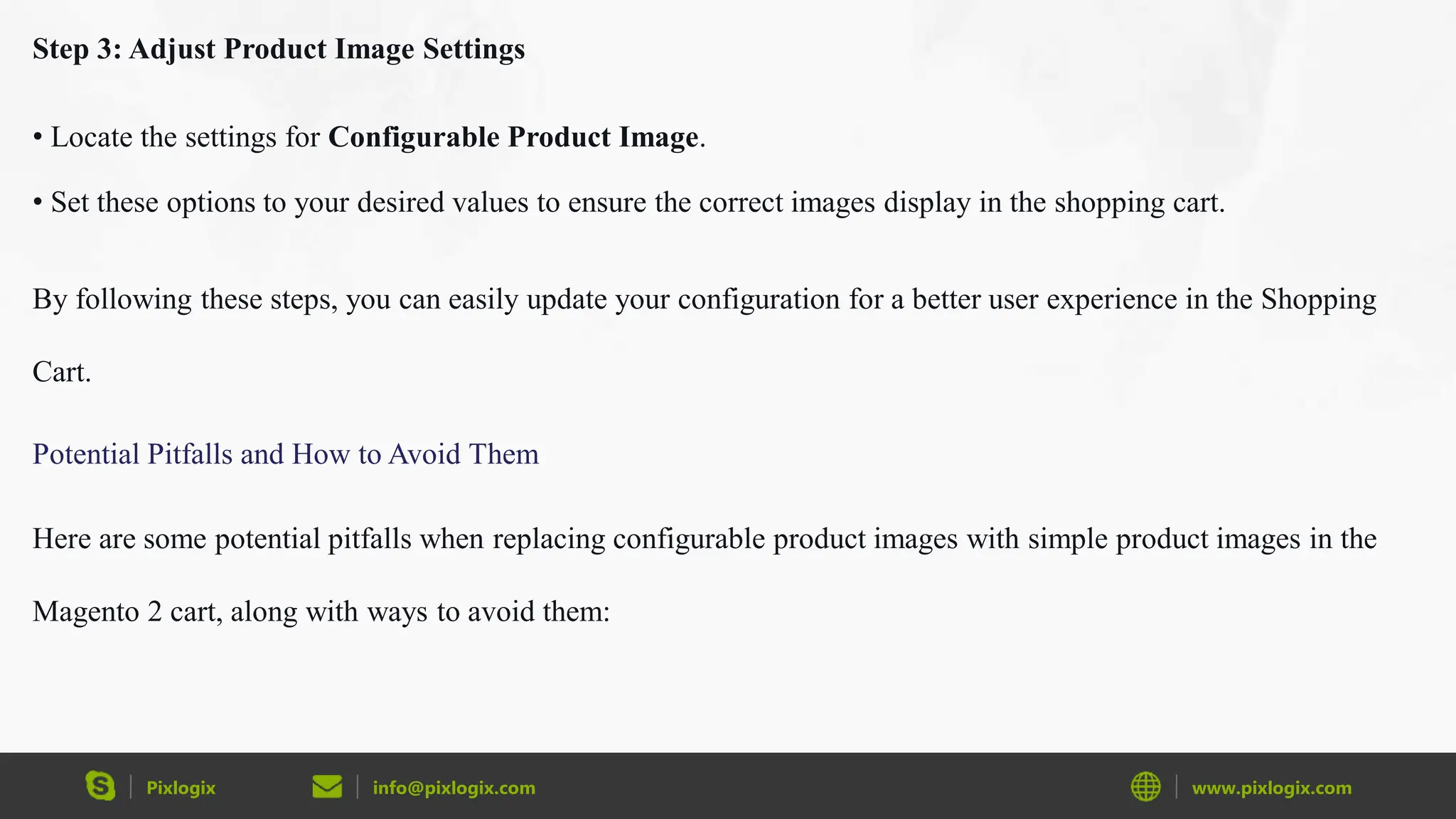 Pixlogix info@pixlogix.com www.pixlogix.com
Step 3: Adjust Product Image Settings
• Locate the settings for Configurable Product Image.
• Set these options to your desired values to ensure the correct images display in the shopping cart.
By following these steps, you can easily update your configuration for a better user experience in the Shopping
Cart.
Potential Pitfalls and How to Avoid Them
Here are some potential pitfalls when replacing configurable product images with simple product images in the
Magento 2 cart, along with ways to avoid them:
 