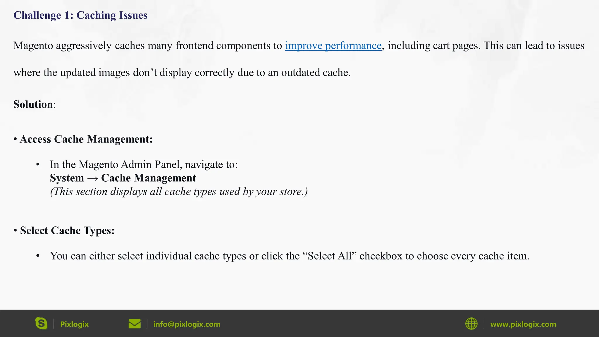 Pixlogix info@pixlogix.com www.pixlogix.com
Challenge 1: Caching Issues
Magento aggressively caches many frontend components to improve performance, including cart pages. This can lead to issues
where the updated images don’t display correctly due to an outdated cache.
Solution:
• Access Cache Management:
• In the Magento Admin Panel, navigate to:
System → Cache Management
(This section displays all cache types used by your store.)
• Select Cache Types:
• You can either select individual cache types or click the “Select All” checkbox to choose every cache item.
 