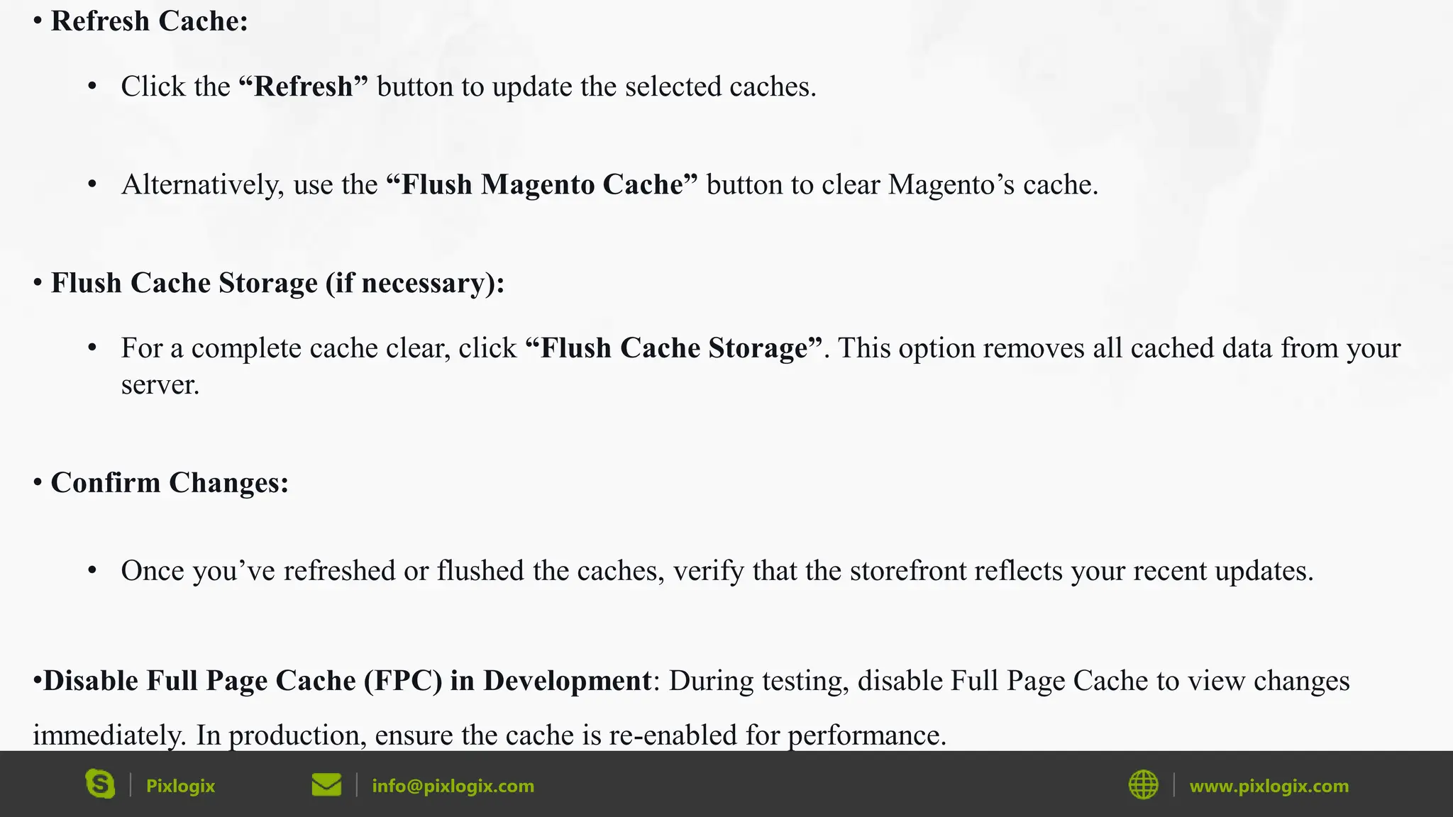 Pixlogix info@pixlogix.com www.pixlogix.com
• Refresh Cache:
• Click the “Refresh” button to update the selected caches.
• Alternatively, use the “Flush Magento Cache” button to clear Magento’s cache.
• Flush Cache Storage (if necessary):
• For a complete cache clear, click “Flush Cache Storage”. This option removes all cached data from your
server.
• Confirm Changes:
• Once you’ve refreshed or flushed the caches, verify that the storefront reflects your recent updates.
•Disable Full Page Cache (FPC) in Development: During testing, disable Full Page Cache to view changes
immediately. In production, ensure the cache is re-enabled for performance.
 