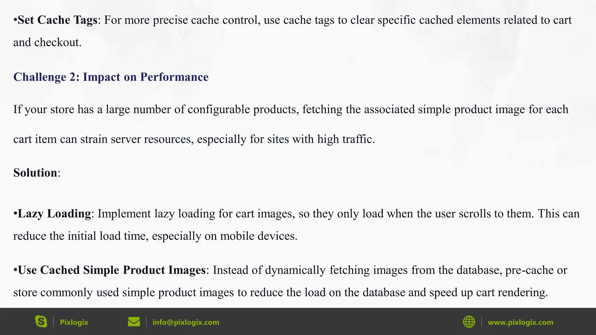 Pixlogix info@pixlogix.com www.pixlogix.com
•Set Cache Tags: For more precise cache control, use cache tags to clear specific cached elements related to cart
and checkout.
Challenge 2: Impact on Performance
If your store has a large number of configurable products, fetching the associated simple product image for each
cart item can strain server resources, especially for sites with high traffic.
Solution:
•Lazy Loading: Implement lazy loading for cart images, so they only load when the user scrolls to them. This can
reduce the initial load time, especially on mobile devices.
•Use Cached Simple Product Images: Instead of dynamically fetching images from the database, pre-cache or
store commonly used simple product images to reduce the load on the database and speed up cart rendering.
 