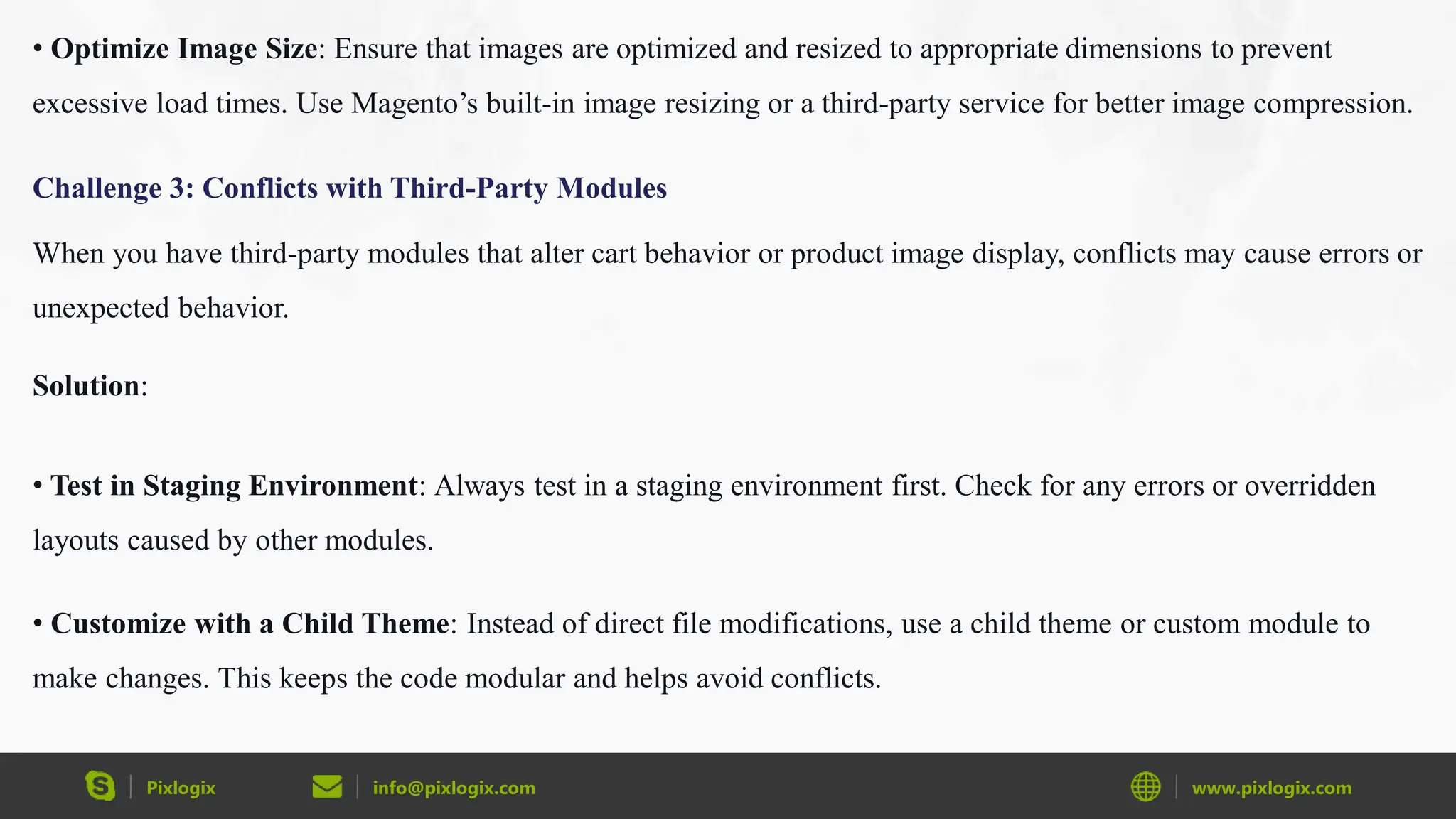 Pixlogix info@pixlogix.com www.pixlogix.com
• Optimize Image Size: Ensure that images are optimized and resized to appropriate dimensions to prevent
excessive load times. Use Magento’s built-in image resizing or a third-party service for better image compression.
Challenge 3: Conflicts with Third-Party Modules
When you have third-party modules that alter cart behavior or product image display, conflicts may cause errors or
unexpected behavior.
Solution:
• Test in Staging Environment: Always test in a staging environment first. Check for any errors or overridden
layouts caused by other modules.
• Customize with a Child Theme: Instead of direct file modifications, use a child theme or custom module to
make changes. This keeps the code modular and helps avoid conflicts.
 