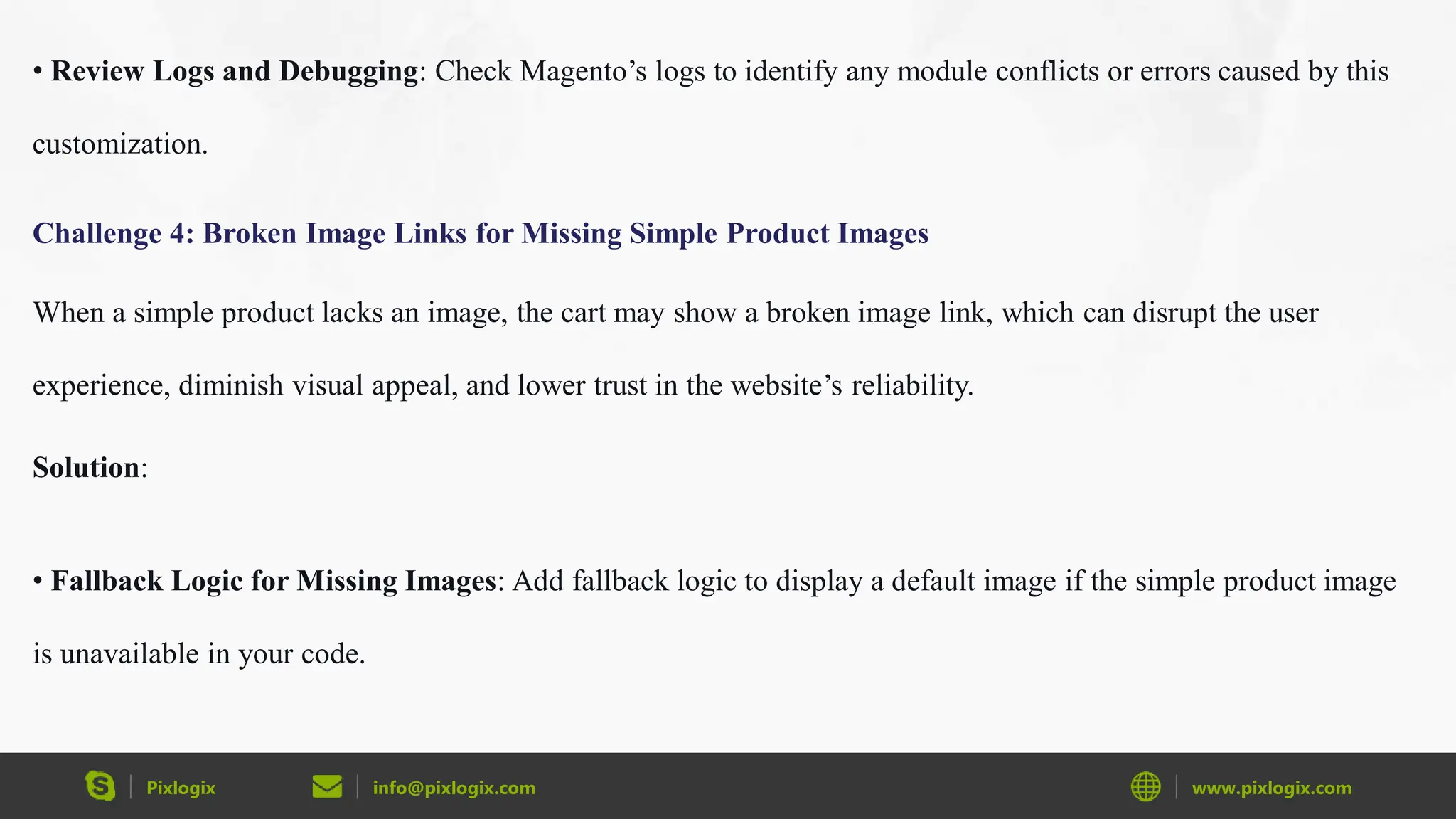 Pixlogix info@pixlogix.com www.pixlogix.com
• Review Logs and Debugging: Check Magento’s logs to identify any module conflicts or errors caused by this
customization.
Challenge 4: Broken Image Links for Missing Simple Product Images
When a simple product lacks an image, the cart may show a broken image link, which can disrupt the user
experience, diminish visual appeal, and lower trust in the website’s reliability.
Solution:
• Fallback Logic for Missing Images: Add fallback logic to display a default image if the simple product image
is unavailable in your code.
 