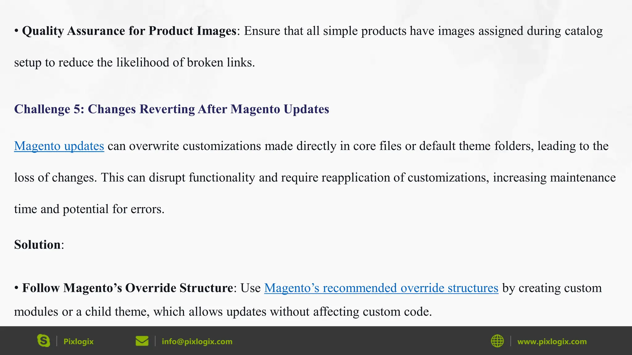 Pixlogix info@pixlogix.com www.pixlogix.com
• Quality Assurance for Product Images: Ensure that all simple products have images assigned during catalog
setup to reduce the likelihood of broken links.
Challenge 5: Changes Reverting After Magento Updates
Magento updates can overwrite customizations made directly in core files or default theme folders, leading to the
loss of changes. This can disrupt functionality and require reapplication of customizations, increasing maintenance
time and potential for errors.
Solution:
• Follow Magento’s Override Structure: Use Magento’s recommended override structures by creating custom
modules or a child theme, which allows updates without affecting custom code.
 