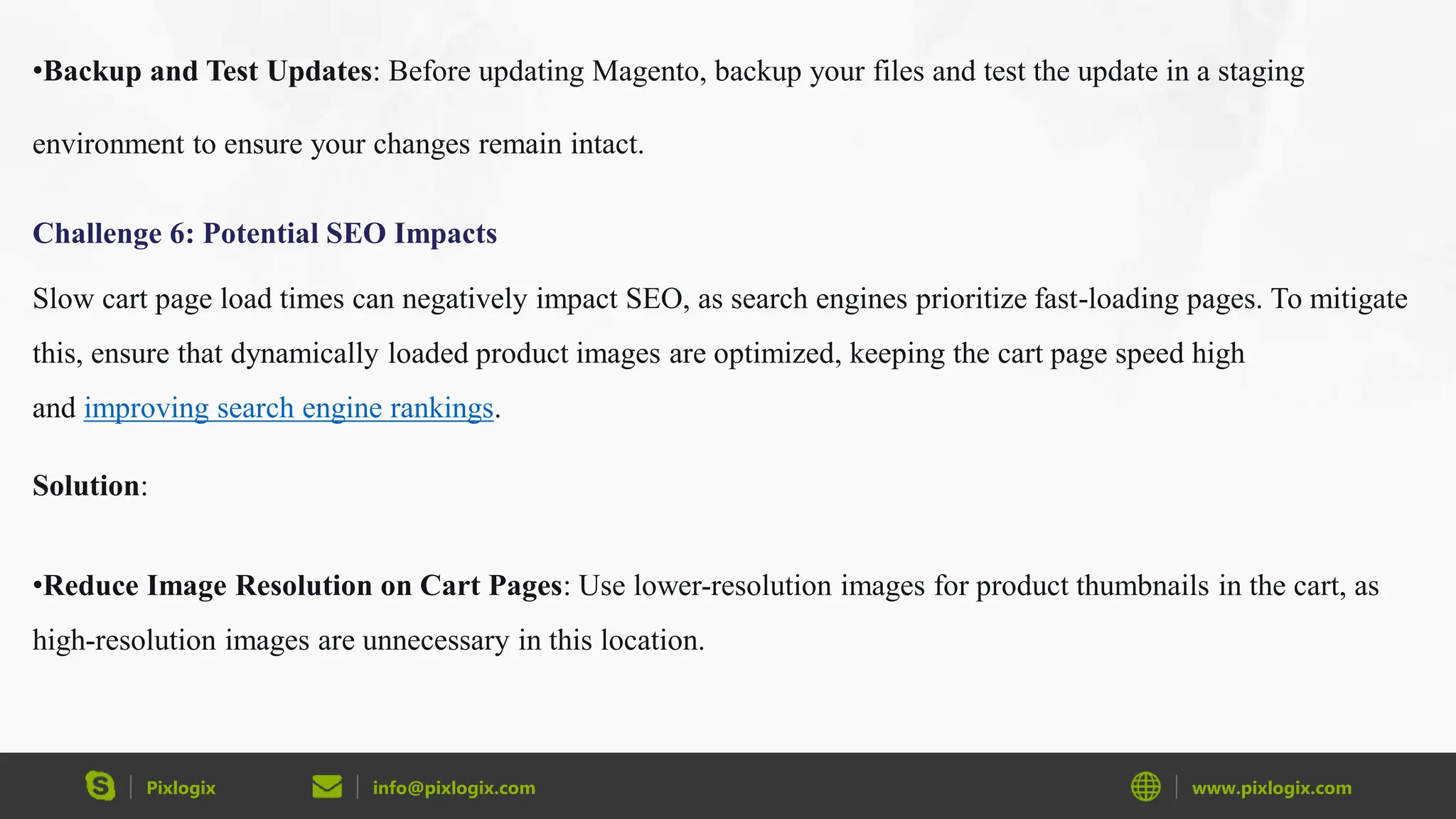 Pixlogix info@pixlogix.com www.pixlogix.com
•Backup and Test Updates: Before updating Magento, backup your files and test the update in a staging
environment to ensure your changes remain intact.
Challenge 6: Potential SEO Impacts
Slow cart page load times can negatively impact SEO, as search engines prioritize fast-loading pages. To mitigate
this, ensure that dynamically loaded product images are optimized, keeping the cart page speed high
and improving search engine rankings.
Solution:
•Reduce Image Resolution on Cart Pages: Use lower-resolution images for product thumbnails in the cart, as
high-resolution images are unnecessary in this location.
 