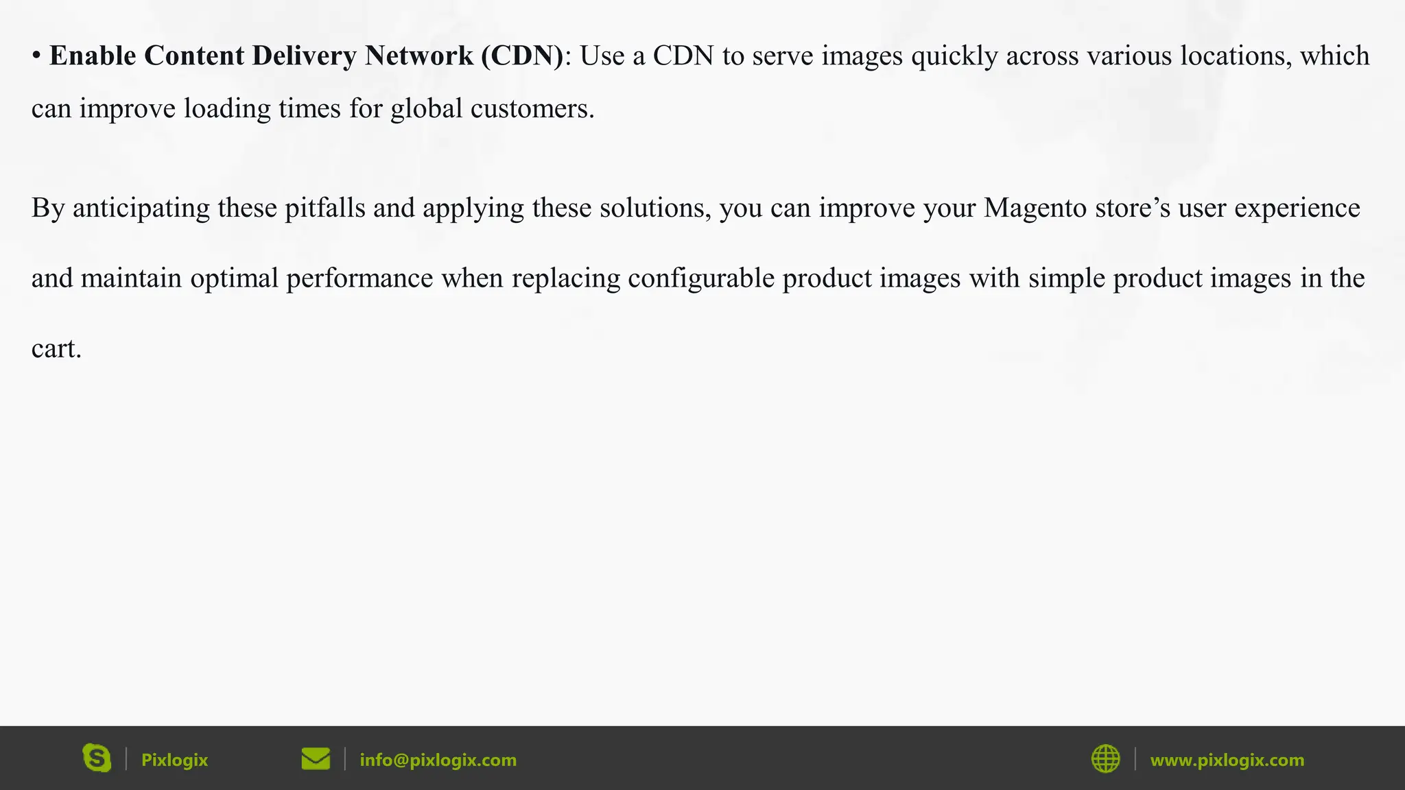 Pixlogix info@pixlogix.com www.pixlogix.com
• Enable Content Delivery Network (CDN): Use a CDN to serve images quickly across various locations, which
can improve loading times for global customers.
By anticipating these pitfalls and applying these solutions, you can improve your Magento store’s user experience
and maintain optimal performance when replacing configurable product images with simple product images in the
cart.
 
