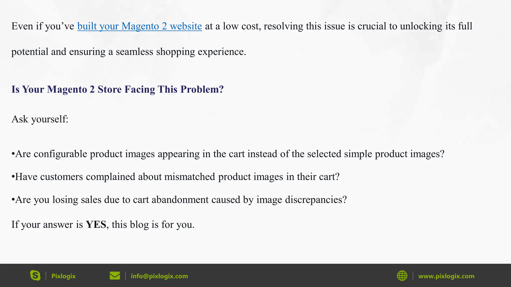 Pixlogix info@pixlogix.com www.pixlogix.com
Even if you’ve built your Magento 2 website at a low cost, resolving this issue is crucial to unlocking its full
potential and ensuring a seamless shopping experience.
Is Your Magento 2 Store Facing This Problem?
Ask yourself:
•Are configurable product images appearing in the cart instead of the selected simple product images?
•Have customers complained about mismatched product images in their cart?
•Are you losing sales due to cart abandonment caused by image discrepancies?
If your answer is YES, this blog is for you.
 