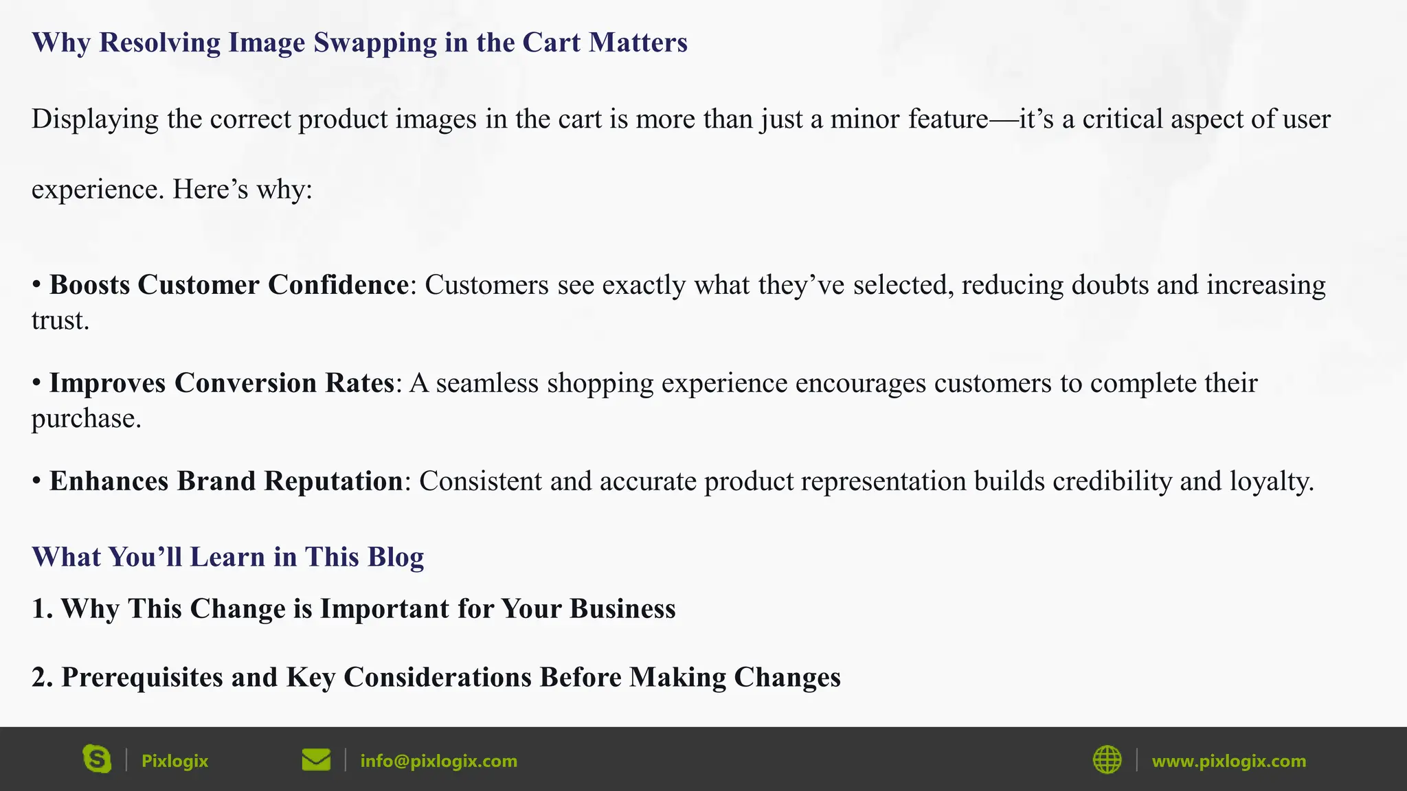 Pixlogix info@pixlogix.com www.pixlogix.com
Why Resolving Image Swapping in the Cart Matters
Displaying the correct product images in the cart is more than just a minor feature—it’s a critical aspect of user
experience. Here’s why:
• Boosts Customer Confidence: Customers see exactly what they’ve selected, reducing doubts and increasing
trust.
• Improves Conversion Rates: A seamless shopping experience encourages customers to complete their
purchase.
• Enhances Brand Reputation: Consistent and accurate product representation builds credibility and loyalty.
What You’ll Learn in This Blog
1. Why This Change is Important for Your Business
2. Prerequisites and Key Considerations Before Making Changes
 