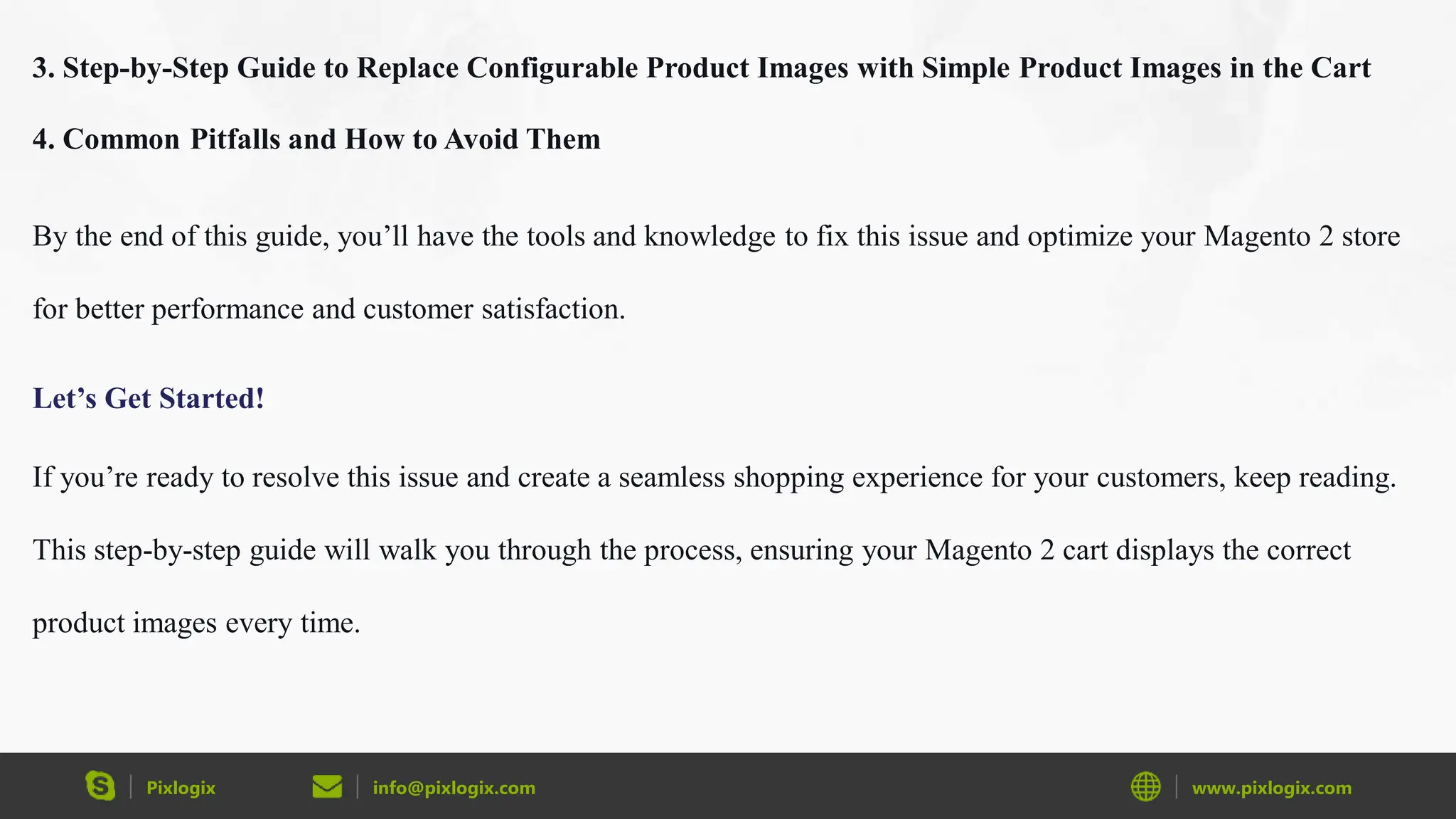 Pixlogix info@pixlogix.com www.pixlogix.com
3. Step-by-Step Guide to Replace Configurable Product Images with Simple Product Images in the Cart
4. Common Pitfalls and How to Avoid Them
By the end of this guide, you’ll have the tools and knowledge to fix this issue and optimize your Magento 2 store
for better performance and customer satisfaction.
Let’s Get Started!
If you’re ready to resolve this issue and create a seamless shopping experience for your customers, keep reading.
This step-by-step guide will walk you through the process, ensuring your Magento 2 cart displays the correct
product images every time.
 