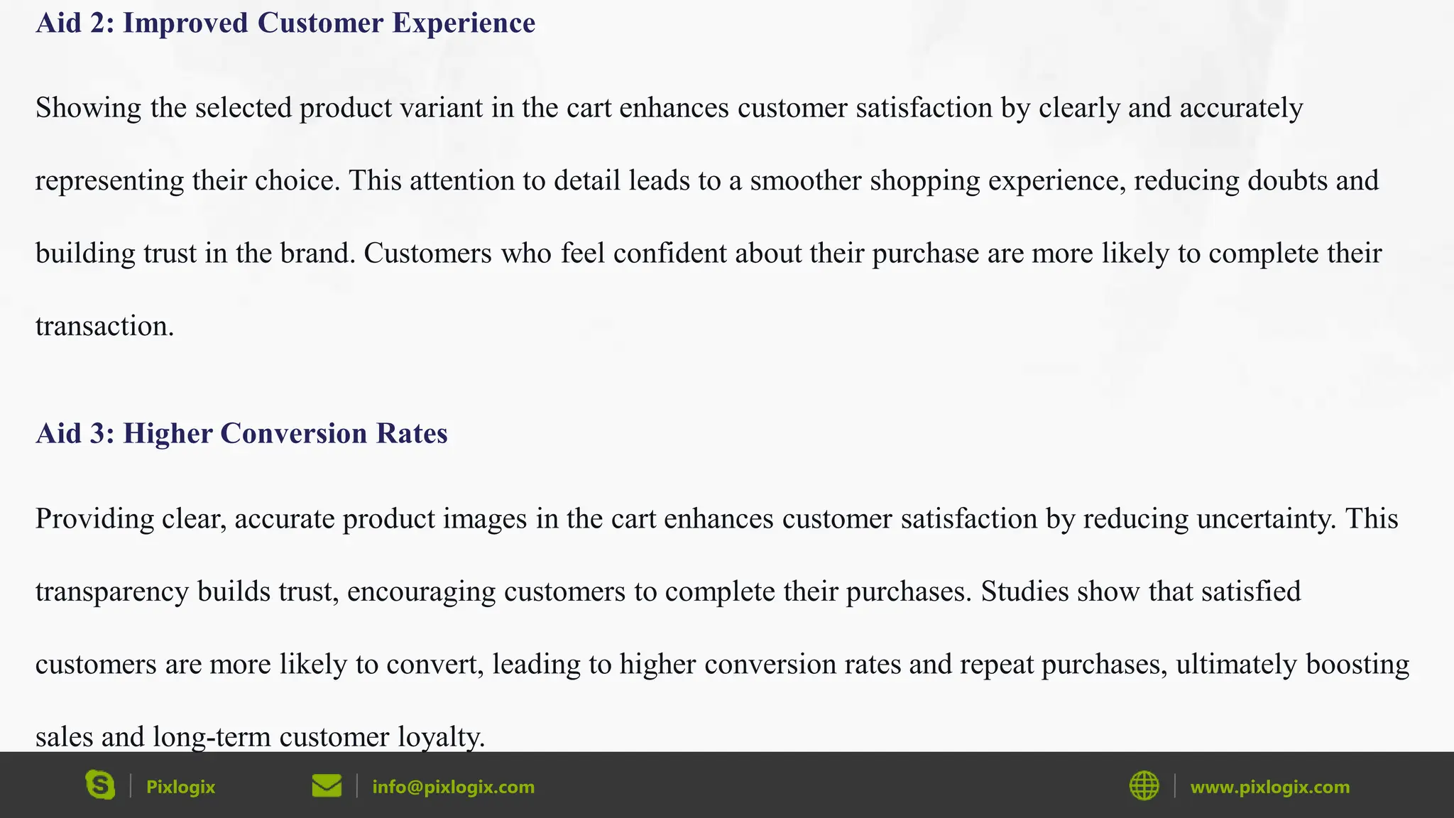 Pixlogix info@pixlogix.com www.pixlogix.com
Aid 2: Improved Customer Experience
Showing the selected product variant in the cart enhances customer satisfaction by clearly and accurately
representing their choice. This attention to detail leads to a smoother shopping experience, reducing doubts and
building trust in the brand. Customers who feel confident about their purchase are more likely to complete their
transaction.
Aid 3: Higher Conversion Rates
Providing clear, accurate product images in the cart enhances customer satisfaction by reducing uncertainty. This
transparency builds trust, encouraging customers to complete their purchases. Studies show that satisfied
customers are more likely to convert, leading to higher conversion rates and repeat purchases, ultimately boosting
sales and long-term customer loyalty.
 