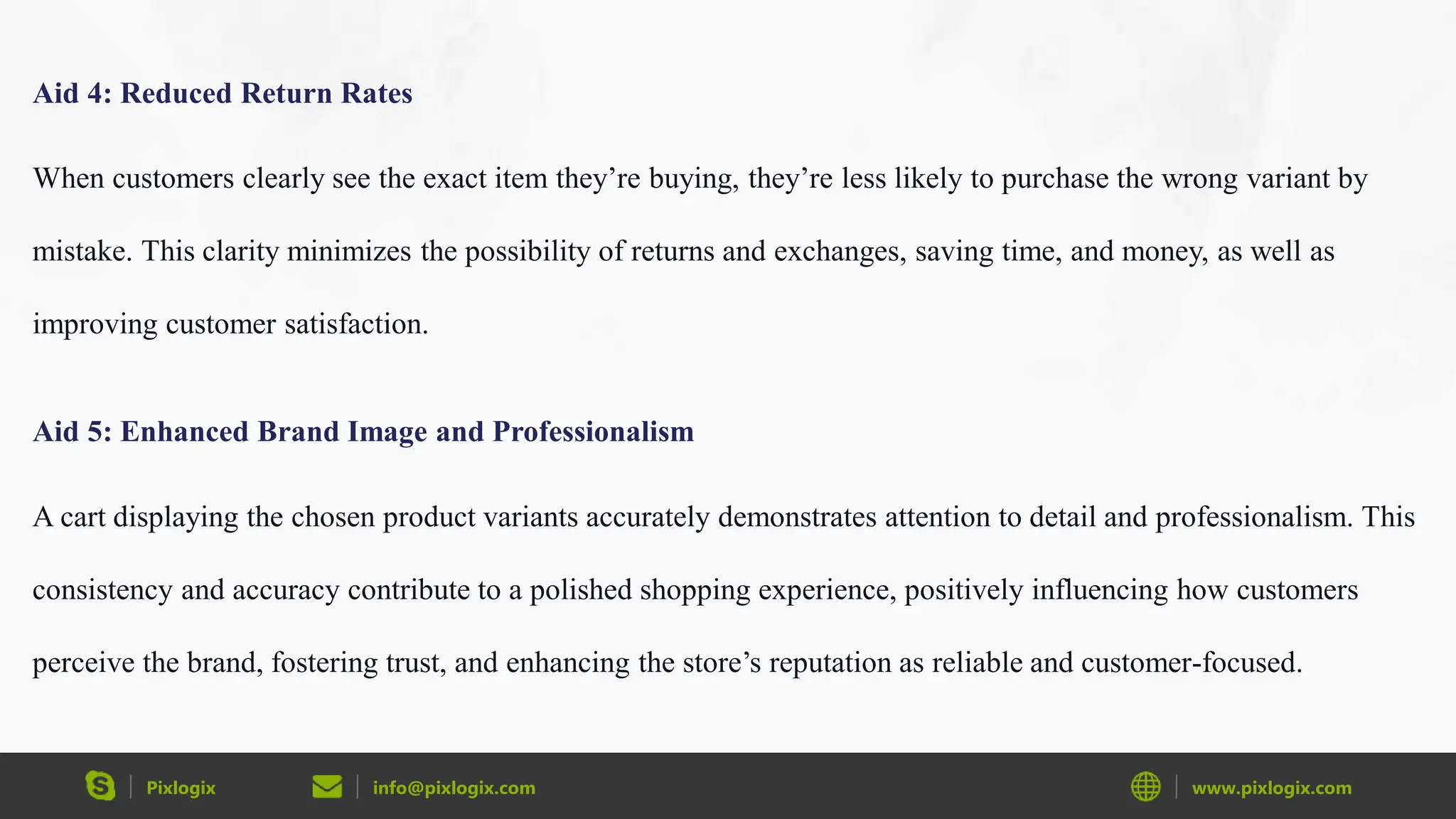 Pixlogix info@pixlogix.com www.pixlogix.com
Aid 4: Reduced Return Rates
When customers clearly see the exact item they’re buying, they’re less likely to purchase the wrong variant by
mistake. This clarity minimizes the possibility of returns and exchanges, saving time, and money, as well as
improving customer satisfaction.
Aid 5: Enhanced Brand Image and Professionalism
A cart displaying the chosen product variants accurately demonstrates attention to detail and professionalism. This
consistency and accuracy contribute to a polished shopping experience, positively influencing how customers
perceive the brand, fostering trust, and enhancing the store’s reputation as reliable and customer-focused.
 