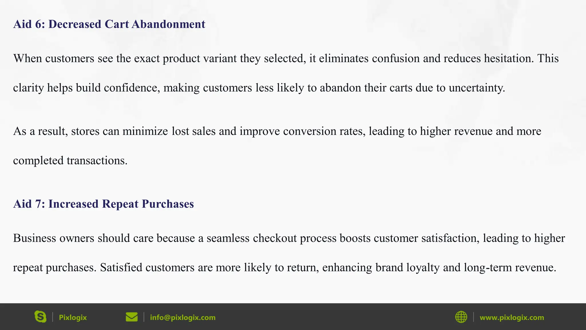 Pixlogix info@pixlogix.com www.pixlogix.com
Aid 6: Decreased Cart Abandonment
When customers see the exact product variant they selected, it eliminates confusion and reduces hesitation. This
clarity helps build confidence, making customers less likely to abandon their carts due to uncertainty.
As a result, stores can minimize lost sales and improve conversion rates, leading to higher revenue and more
completed transactions.
Aid 7: Increased Repeat Purchases
Business owners should care because a seamless checkout process boosts customer satisfaction, leading to higher
repeat purchases. Satisfied customers are more likely to return, enhancing brand loyalty and long-term revenue.
 