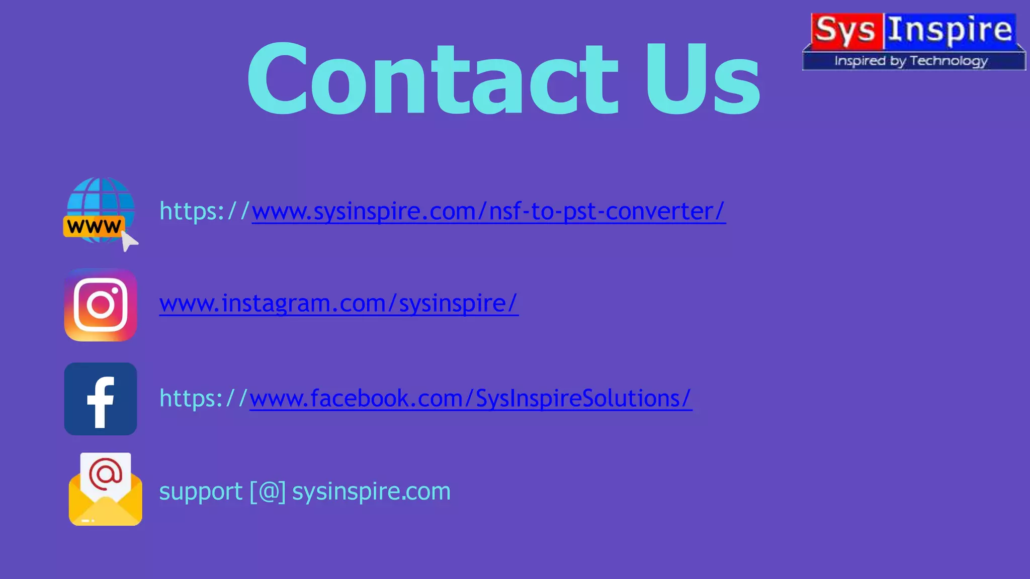 Contact Us
https://www.sysinspire.com/nsf-to-pst-converter/
www.instagram.com/sysinspire/
https://www.facebook.com/SysInspireSolutions/
support [@] sysinspire.com
 