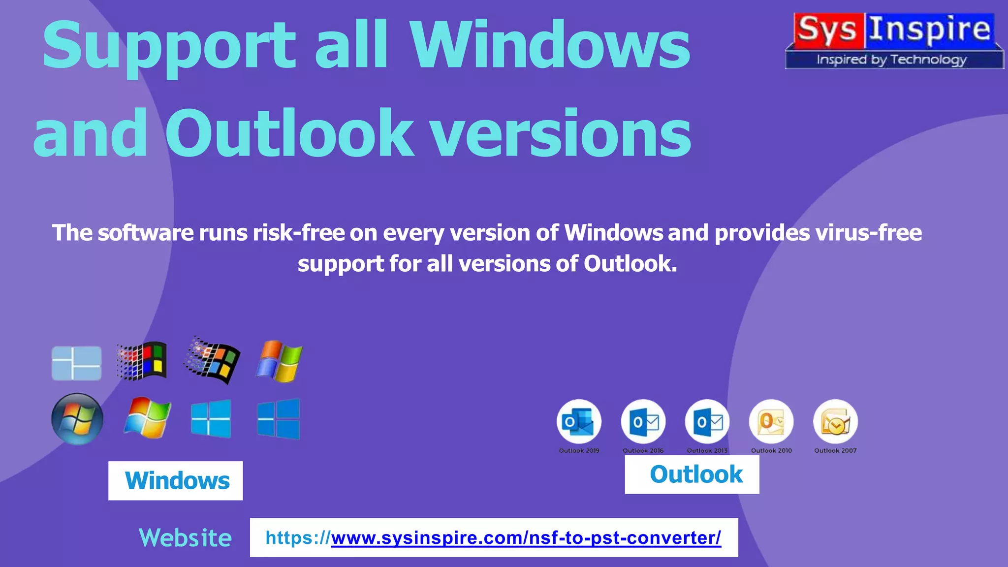 Support all Windows
and Outlook versions
Website https://www.sysinspire.com/nsf-to-pst-converter/
The software runs risk-free on every version of Windows and provides virus-free
support for all versions of Outlook.
Windows Outlook
 
