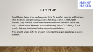 TO SUM UP
Cricut Design Space error can happen anytime. As a crafter, you may feel frustrated
when the Cricut Design Space application fails to open or does not function
properly. Many reasons, like unstable internet connection or corrupt cache files,
may contribute to this. However, you can effortlessly fix the Cricut Design Space
error by following the troubleshooting steps discussed above.
If you are still unable to fix the problem, remember that expert assistance is always
available.
 
