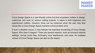 Cricut Design Space is a user-friendly online tool that empowers crafters to design,
customize, and work on various crafting projects. It caters to both beginners and
experienced crafters. However, there can be instances when the user may face
issues like a Cricut Design Space machine communication error.
If such a situation occurs, it may hamper the seamless functioning of Cricut Design
Space. Why does it happen? There are several reasons, such as incorrect network
settings, corrupt cache files, third-party virus interference, and more. An outdated
version of Cricut Design Space can also be the reason.
 