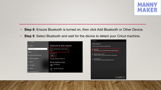 • Step 8: Ensure Bluetooth is turned on, then click Add Bluetooth or Other Device.
• Step 9: Select Bluetooth and wait for the device to detect your Cricut machine.
 