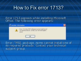 How to Fix error 1713?
Error 1713 appears while installing Microsoft
Office. The following error appears:

Error: "MSI_package_name cannot install one of
its required products. Contact your technical
support group.

 