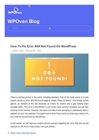 By Aabhas Vijay |
WPOven Blog
How To Fix Error 404 Not Found On WordPress
30 December, 2019
There is nothing perfect in the world, including websites. One of the weak points of a web
project can be an Error 404 Not Found page or simply “Page not found”. This simple, at first
glance, an element of the site becomes an irritant for visitors and a gap leaking them
valuable traffic. This error in WordPress is one of the most common mistakes you will face
working on the Internet. However, this does not make it less annoying or unpleasant when it
appears on your own website. The good news is that I have come up a few easy steps to fix
error 404 not found Errors on WordPress.
In this article, we will help you resolve all your queries regarding the error 404 and we will
help you fix the error in easy steps. Let’s get started –
1. What is Error 404 Not Found?
Search …
 
