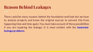 Reason Behind Leakages
There could be many reasons behind the foundation wall leak but we have
to analyze properly and know the original sources to prevent this from
happening time and time again. You must take account of these possibilities
if you are repairing the leakage. It is most evident with the basement
leakage problems.
 