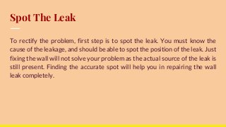 Spot The Leak
To rectify the problem, first step is to spot the leak. You must know the
cause of the leakage, and should be able to spot the position of the leak. Just
fixing the wall will not solve your problem as the actual source of the leak is
still present. Finding the accurate spot will help you in repairing the wall
leak completely.
 