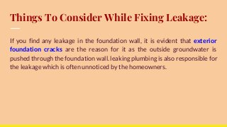 Things To Consider While Fixing Leakage:
If you find any leakage in the foundation wall, it is evident that exterior
foundation cracks are the reason for it as the outside groundwater is
pushed through the foundation wall. leaking plumbing is also responsible for
the leakage which is often unnoticed by the homeowners.
 