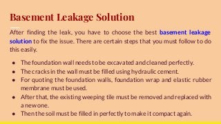 Basement Leakage Solution
After finding the leak, you have to choose the best basement leakage
solution to fix the issue. There are certain steps that you must follow to do
this easily.
● The foundation wall needs to be excavated and cleaned perfectly.
● The cracks in the wall must be filled using hydraulic cement.
● For quoting the foundation walls, foundation wrap and elastic rubber
membrane must be used.
● After that, the existing weeping tile must be removed and replaced with
a new one.
● Then the soil must be filled in perfectly to make it compact again.
 