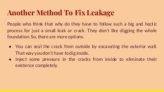 Another Method To Fix Leakage
People who think that why do they have to follow such a big and hectic
process for just a small leak or crack. They don’t like digging the whole
foundation. So, there are more options.
● You can seal the crack from outside by excavating the exterior wall.
That way you don’t have to dig inside.
● Inject some pressure in the cracks from inside to eliminate their
existence completely.
 