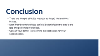 Conclusion
There are multiple effective methods to fix gap teeth without
braces.
Each method offers unique benefits depending on the size of the
gap and personal preferences.
Consult your dentist to determine the best option for your
specific needs.
 