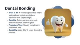 Dental Bonding
What is it?: A cosmetic procedure where
tooth-colored resin is applied and
hardened with a special light.
Benefits: Quick, painless, and cost-
effective solution for small gaps.
Procedure Time: Usually completed in
one dental visit.
Durability: Lasts 3 to 10 years depending
on care.
 
