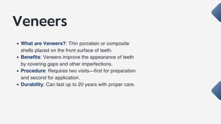 Veneers
What are Veneers?: Thin porcelain or composite
shells placed on the front surface of teeth.
Benefits: Veneers improve the appearance of teeth
by covering gaps and other imperfections.
Procedure: Requires two visits—first for preparation
and second for application.
Durability: Can last up to 20 years with proper care.
 