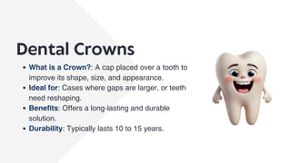 Dental Crowns
What is a Crown?: A cap placed over a tooth to
improve its shape, size, and appearance.
Ideal for: Cases where gaps are larger, or teeth
need reshaping.
Benefits: Offers a long-lasting and durable
solution.
Durability: Typically lasts 10 to 15 years.
 