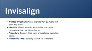 Invisalign
What is Invisalign?: Clear aligners that gradually shift
teeth into place.
Benefits: Almost invisible, removable, and more
comfortable than traditional braces.
Procedure: Custom-fitted trays are replaced every few
weeks.
Treatment Time: Typically takes 6 to 18 months.
 