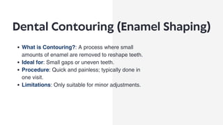 Dental Contouring (Enamel Shaping)
What is Contouring?: A process where small
amounts of enamel are removed to reshape teeth.
Ideal for: Small gaps or uneven teeth.
Procedure: Quick and painless; typically done in
one visit.
Limitations: Only suitable for minor adjustments.
 