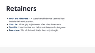 Retainers
What are Retainers?: A custom-made device used to hold
teeth in their new position.
Used for: Minor gap adjustments after other treatments.
Benefits: Less invasive and helps maintain results long-term.
Procedure: Worn full-time initially, then only at night.
 