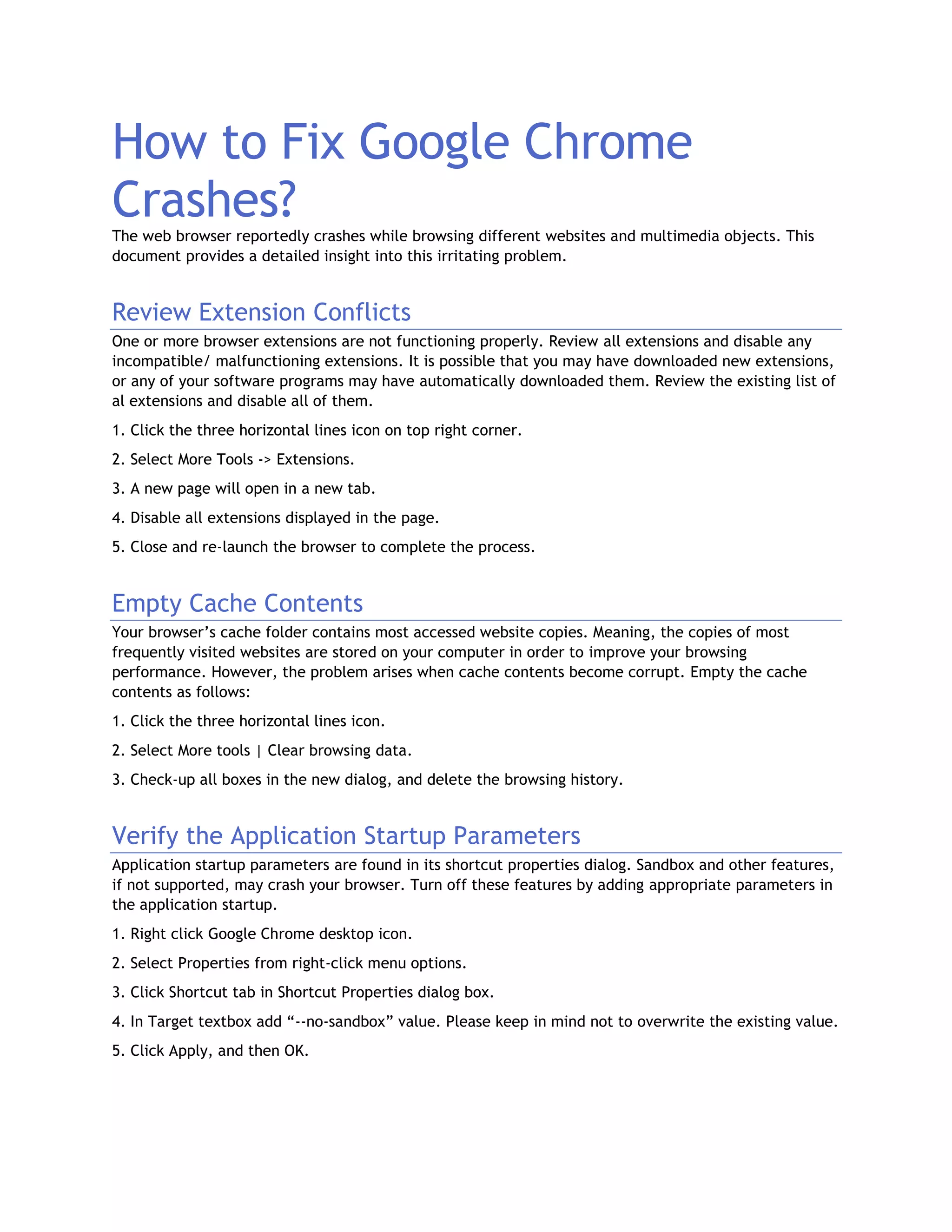 How to Fix Google Chrome
Crashes?The web browser reportedly crashes while browsing different websites and multimedia objects. This
document provides a detailed insight into this irritating problem.
Review Extension Conflicts
One or more browser extensions are not functioning properly. Review all extensions and disable any
incompatible/ malfunctioning extensions. It is possible that you may have downloaded new extensions,
or any of your software programs may have automatically downloaded them. Review the existing list of
al extensions and disable all of them.
1. Click the three horizontal lines icon on top right corner.
2. Select More Tools -> Extensions.
3. A new page will open in a new tab.
4. Disable all extensions displayed in the page.
5. Close and re-launch the browser to complete the process.
Empty Cache Contents
Your browser’s cache folder contains most accessed website copies. Meaning, the copies of most
frequently visited websites are stored on your computer in order to improve your browsing
performance. However, the problem arises when cache contents become corrupt. Empty the cache
contents as follows:
1. Click the three horizontal lines icon.
2. Select More tools | Clear browsing data.
3. Check-up all boxes in the new dialog, and delete the browsing history.
Verify the Application Startup Parameters
Application startup parameters are found in its shortcut properties dialog. Sandbox and other features,
if not supported, may crash your browser. Turn off these features by adding appropriate parameters in
the application startup.
1. Right click Google Chrome desktop icon.
2. Select Properties from right-click menu options.
3. Click Shortcut tab in Shortcut Properties dialog box.
4. In Target textbox add “--no-sandbox” value. Please keep in mind not to overwrite the existing value.
5. Click Apply, and then OK.
 