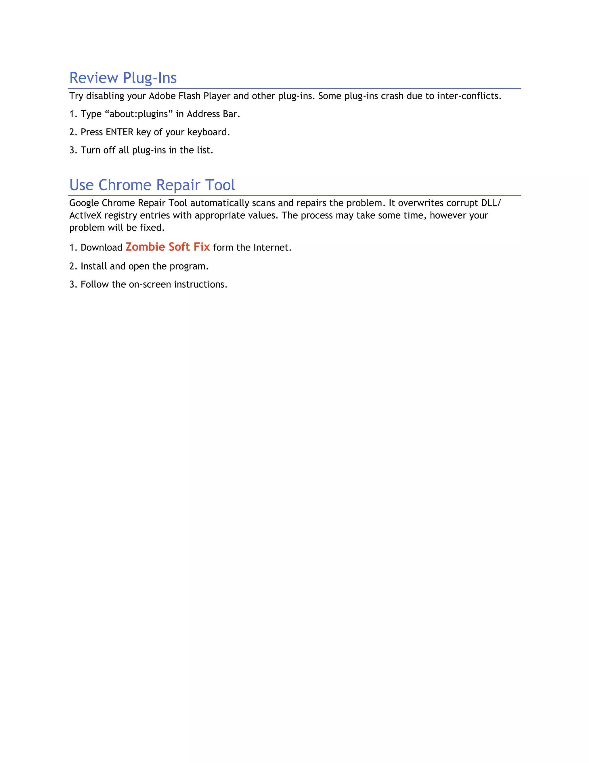 Review Plug-Ins
Try disabling your Adobe Flash Player and other plug-ins. Some plug-ins crash due to inter-conflicts.
1. Type “about:plugins” in Address Bar.
2. Press ENTER key of your keyboard.
3. Turn off all plug-ins in the list.
Use Chrome Repair Tool
Google Chrome Repair Tool automatically scans and repairs the problem. It overwrites corrupt DLL/
ActiveX registry entries with appropriate values. The process may take some time, however your
problem will be fixed.
1. Download Zombie Soft Fix form the Internet.
2. Install and open the program.
3. Follow the on-screen instructions.
 