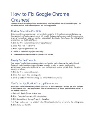 How to Fix Google Chrome
Crashes?The web browser reportedly crashes while browsing different websites and multimedia objects. This
document provides a detailed insight into this irritating problem.
Review Extension Conflicts
One or more browser extensions are not functioning properly. Review all extensions and disable any
incompatible/ malfunctioning extensions. It is possible that you may have downloaded new extensions,
or any of your software programs may have automatically downloaded them. Review the existing list of
al extensions and disable all of them.
1. Click the three horizontal lines icon on top right corner.
2. Select More Tools -> Extensions.
3. A new page will open in a new tab.
4. Disable all extensions displayed in the page.
5. Close and re-launch the browser to complete the process.
Empty Cache Contents
Your browser’s cache folder contains most accessed website copies. Meaning, the copies of most
frequently visited websites are stored on your computer in order to improve your browsing
performance. However, the problem arises when cache contents become corrupt. Empty the cache
contents as follows:
1. Click the three horizontal lines icon.
2. Select More tools | Clear browsing data.
3. Check-up all boxes in the new dialog, and delete the browsing history.
Verify the Application Startup Parameters
Application startup parameters are found in its shortcut properties dialog. Sandbox and other features,
if not supported, may crash your browser. Turn off these features by adding appropriate parameters in
the application startup.
1. Right click Google Chrome desktop icon.
2. Select Properties from right-click menu options.
3. Click Shortcut tab in Shortcut Properties dialog box.
4. In Target textbox add “--no-sandbox” value. Please keep in mind not to overwrite the existing value.
5. Click Apply, and then OK.
 