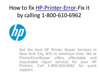 How to fix HP-Printer-Error-Fix it
by calling 1-800-610-6962
Get the best HP Printer Repair Services in
New York City, NYC in minimum time. We at
PrinterErrorRepair offers affordable and
reasonable repair services for your HP
Printers. Call 1-800-610-6962 for quick
support.
 