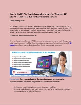 How to Fix HP PCs Touch Screen Problems for Windows 10?
Dial +61-1800-431-295 for Easy Solution Service
Complaint by user:
Hi, I am Alina Steffan, these days I am constantly encountering problems related to being My HP PC
Screen unresponsive on touch. I am totally embarrassed and really don’t know what to do to have the
solution edge. I realized such a problem couple of days back which was quite shocking to me.
Therefore please help me to come out of the problem as soon as possible. Thank You!
Elaborated discussion for solution
If you are facing trouble because HP PC Screen has turned nonresponsive to touch then you may
follow our given steps in this blog. Apart from this, you may also prefer to get in contact with HP
Support team. They work round the clock to hear the grievances of their customers.
Method one: Therefore to initiate, the steps in appropriate way, make
confirmation that whether Computer has a touch screen or not?
• In Windows, you will be required to look for the pen and touch Info.
• In case if you find that Pen and touch section shows no Pen or touch input is lying then it
reflects that Computer lacks such features.
 